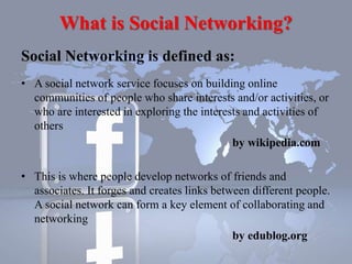 What is Social Networking?
Social Networking is defined as:
• A social network service focuses on building online
communities of people who share interests and/or activities, or
who are interested in exploring the interests and activities of
others
by wikipedia.com
• This is where people develop networks of friends and
associates. It forges and creates links between different people.
A social network can form a key element of collaborating and
networking
by edublog.org
 
