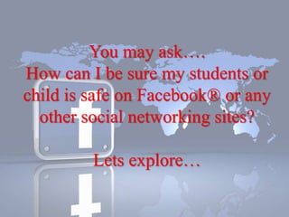 You may ask….
How can I be sure my students or
child is safe on Facebook® or any
other social networking sites?
Lets explore…
 