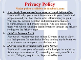 Privacy Policy
Major points available on facebook.com:
1. You should have control over your personal information.
Facebook® helps you share information with your friends and
people around you. You choose what information you put in
your profile, including contact and personal information,
pictures, interests and groups you join. And you control the
users with whom you share that information through the privacy
settings on the Privacy page.
2. Children between 13-18
Facebook® recommends that minors 13 years of age or older
ask their parents for permission before sending any information
about themselves to anyone over the Internet.
3. Sharing Your Information with Third Parties
Facebook® share your information with third parties under the
following circumstances: 1) reasonably necessary to offer the
service, 2) legally required or, 3) permitted by you.
 