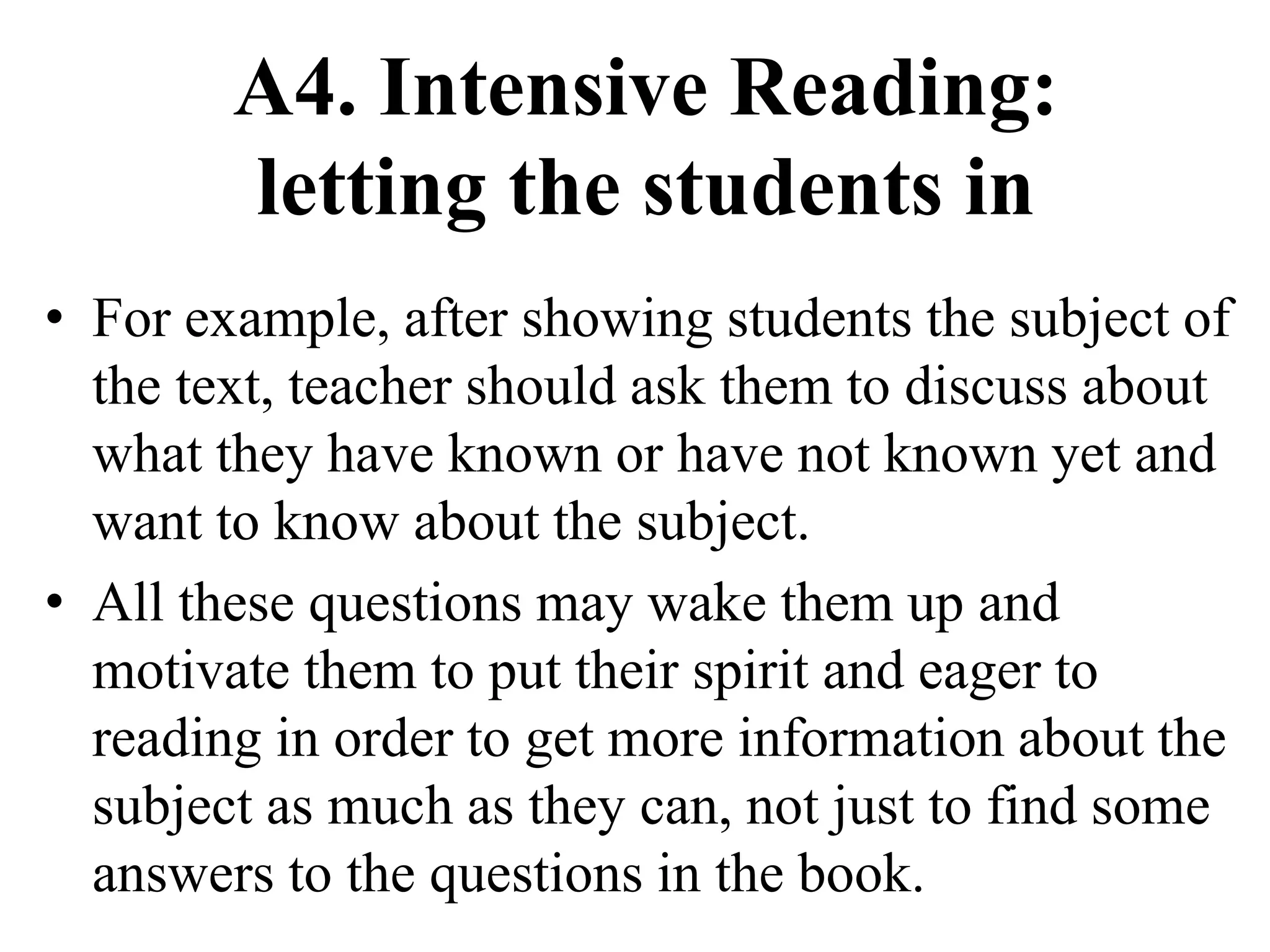 A4. Intensive Reading:
letting the students in
• For example, after showing students the subject of
the text, teacher should ask them to discuss about
what they have known or have not known yet and
want to know about the subject.
• All these questions may wake them up and
motivate them to put their spirit and eager to
reading in order to get more information about the
subject as much as they can, not just to find some
answers to the questions in the book.