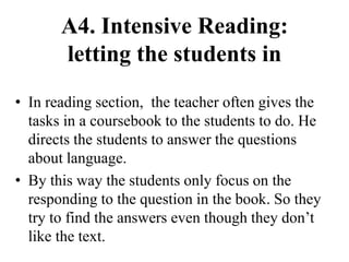 A4. Intensive Reading:
letting the students in
• In reading section, the teacher often gives the
tasks in a coursebook to the students to do. He
directs the students to answer the questions
about language.
• By this way the students only focus on the
responding to the question in the book. So they
try to find the answers even though they don’t
like the text.
 