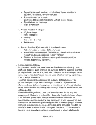 Página 2 de 3
- Capacidades condicionales y coordinativas: fuerza, resistencia,
equilibrio, flexibilidad, coordinación, etc.
- Formación corporal postural
- Destrezas básicas: rol, media luna, vertical, rondo, mortal,
- El cuidado en las destrezas
- Inicio al Acrosport
c. Unidad didáctica 3: básquet
- Lógica el juego
- Pase- recepción
- Dribling
- Tiro al aro - Bandeja
- Reglamento
d. Unidad didáctica 4 (transversal): vida en la naturaleza
- Actividades con el cuidado de la naturaleza
- Actividades campamentales (organización comunitaria, actividades
recreativas, trabajo en equipo, reglas y normas).
- Diversas actividades en la naturaleza que involucren practicas
lúdicas, deportivas y expresivas.
4. Estrategias metodológicas
La propuesta de esta catedra se basara sobre el constructivismo, y como
profesora debo ser quien oriente a los alumnos, de forma que ellos sean los
protagonistas en este espacio, seré como una guía, en donde les propondré
retos, propuestas, desafíos, de manera que a ellos los motive y logren llegar
a los objetivos propuestos.
Teniendo en cuenta la corporeidad de cada uno de los alumnos, y su
proceso de aprendizaje, siempre trabajando sobre la corporeidad del
alumno, además de hacer hincapié en la reflexión, en la crítica constructiva
de los alumnos hacia sus pares y para conmigo, tratar de desarrollar en ellos
estos aspectos.
En relación al blog utilizarlo como una herramienta en donde se pueda
proponer actividades de investigación y desarrollo de actividades en relación
a los deportes que se van a trabajar, si estos alumnos participan en
intercolegiales también involucrar este aspecto en el blog proponiendo que
cuenten sus experiencias, que investiguen acerca de estos juegos, si en ese
momento se desarrollan los juegos olímpicos, para- olímpicos, mundial, etc
realizan trabajo en relación a ello, trabajo en relación al conocer el cuerpo
humano y sus respectivos cuidados, como trabaja el mismo a la hora de
 