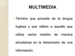 MULTIMEDIA
Término que procede de la lengua
inglesa y que refiere a aquello que
utiliza varios medios de manera
simultánea en la transmisión de una
información.