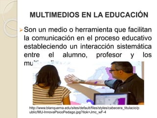 MULTIMEDIOS EN LA EDUCACIÓN
Son un medio o herramienta que facilitan
la comunicación en el proceso educativo
estableciendo un interacción sistemática
entre el alumno, profesor y los
multimedios.
http://www.blanquerna.edu/sites/default/files/styles/cabecera_titulacio/p
ublic/MU-InnovaPsicoPedago.jpg?itok=Jmc_wF-4
