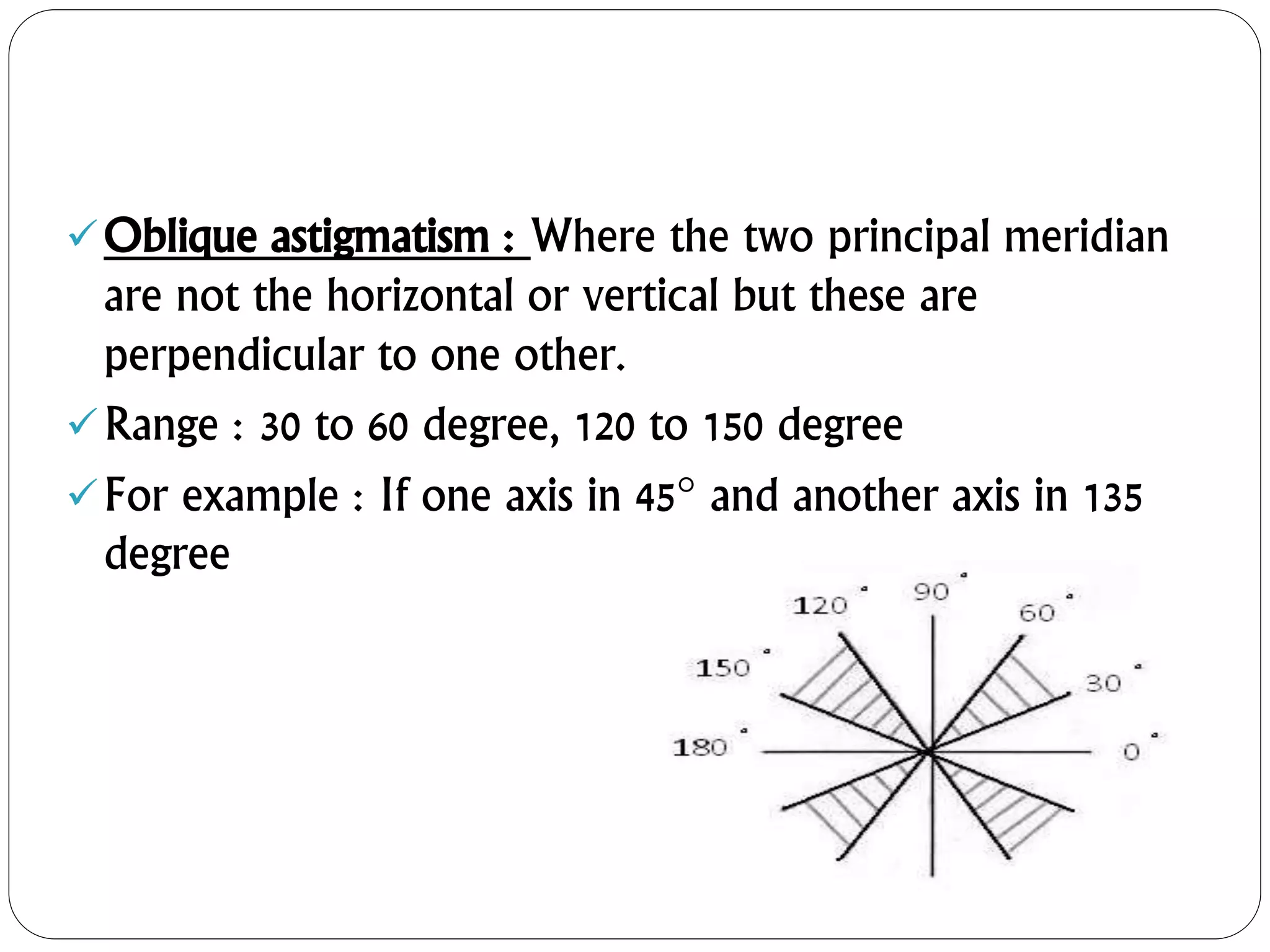 Oblique astigmatism : Where the two principal meridian
are not the horizontal or vertical but these are
perpendicular to one other.
Range : 30 to 60 degree, 120 to 150 degree
For example : If one axis in 45 and another axis in 135
degree
 