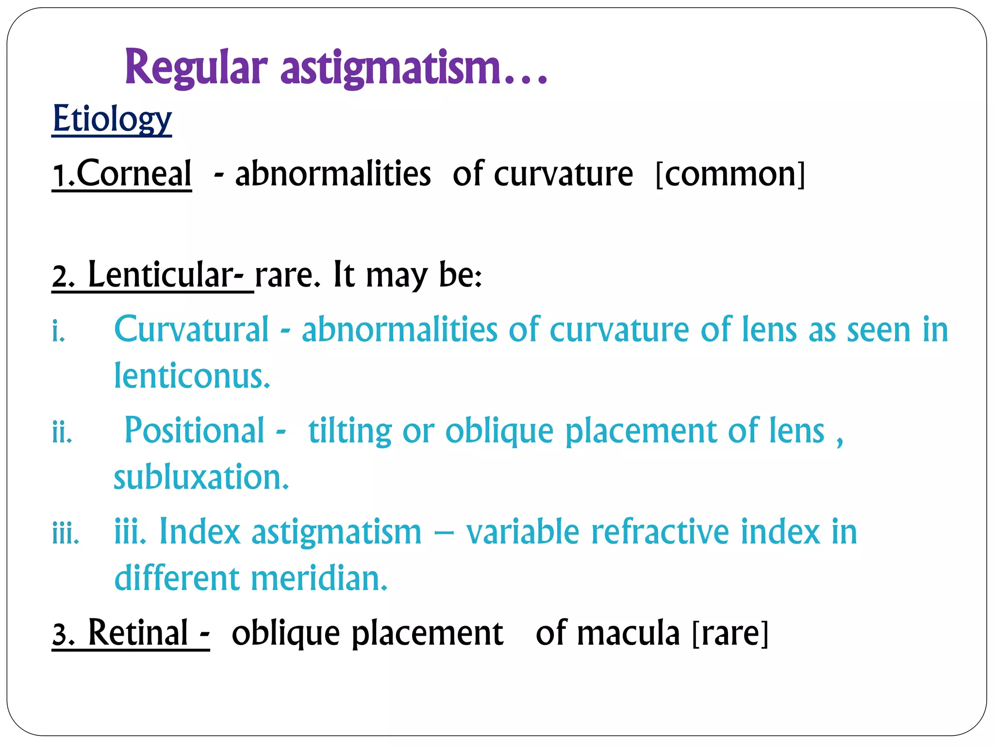 Regular astigmatism…
Etiology
1.Corneal - abnormalities of curvature [common]
2. Lenticular- rare. It may be:
i. Curvatural - abnormalities of curvature of lens as seen in
lenticonus.
ii. Positional - tilting or oblique placement of lens ,
subluxation.
iii. iii. Index astigmatism – variable refractive index in
different meridian.
3. Retinal - oblique placement of macula [rare]
 