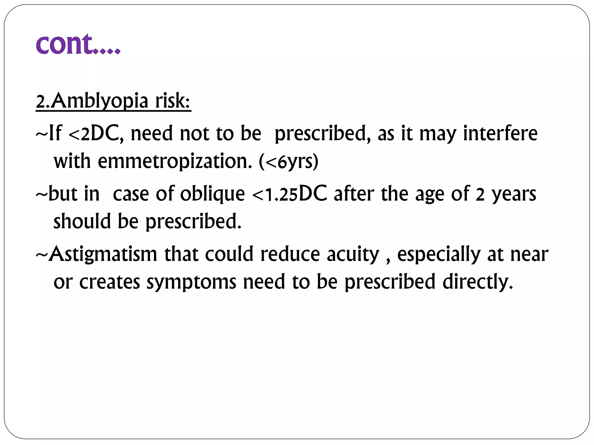 cont....
2.Amblyopia risk:
~If <2DC, need not to be prescribed, as it may interfere
with emmetropization. (<6yrs)
~but in case of oblique <1.25DC after the age of 2 years
should be prescribed.
~Astigmatism that could reduce acuity , especially at near
or creates symptoms need to be prescribed directly.
 