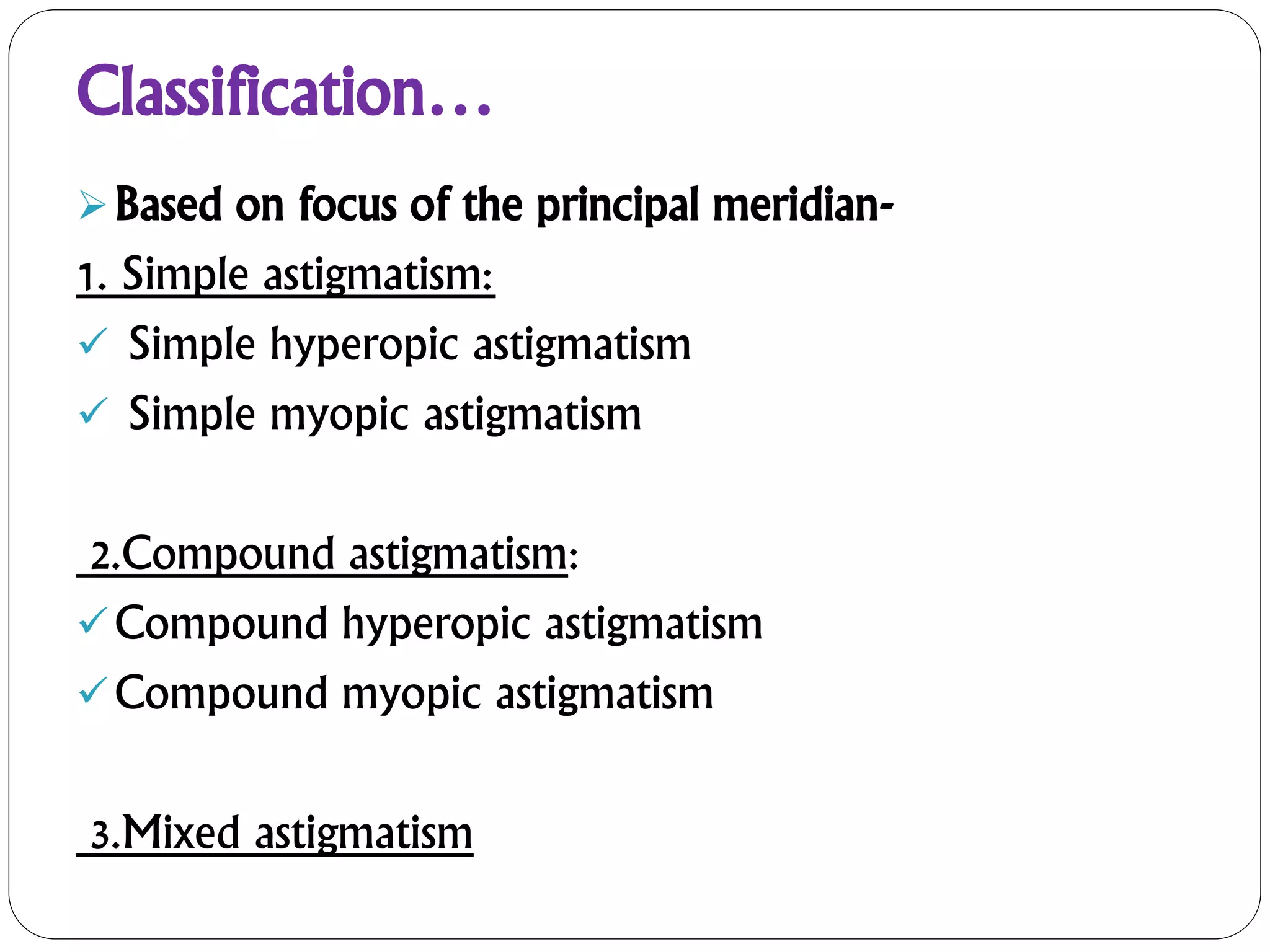 Classification…
Based on focus of the principal meridian-
1. Simple astigmatism:
 Simple hyperopic astigmatism
 Simple myopic astigmatism
2.Compound astigmatism:
Compound hyperopic astigmatism
Compound myopic astigmatism
3.Mixed astigmatism
 