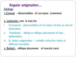 Regular astigmatism…
Etiology
1.Corneal - abnormalities of curvature [common]
2. Lenticular- rare. It may be:
i. Curvatural - abnormalities of curvature of lens as seen in
lenticonus.
ii. Positional - tilting or oblique placement of lens ,
subluxation.
iii. iii. Index astigmatism – variable refractive index in
different meridian.
3. Retinal - oblique placement of macula [rare]
 