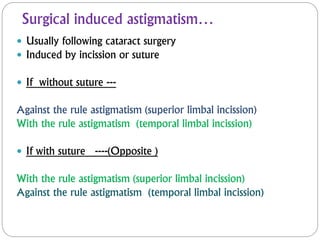 Surgical induced astigmatism…
 Usually following cataract surgery
 Induced by incission or suture
 If without suture ---
Against the rule astigmatism (superior limbal incission)
With the rule astigmatism (temporal limbal incission)
 If with suture ----(Opposite )
With the rule astigmatism (superior limbal incission)
Against the rule astigmatism (temporal limbal incission)
 
