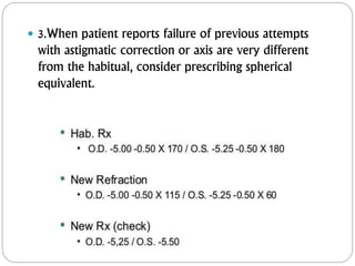  3.When patient reports failure of previous attempts
with astigmatic correction or axis are very different
from the habitual, consider prescribing spherical
equivalent.
 