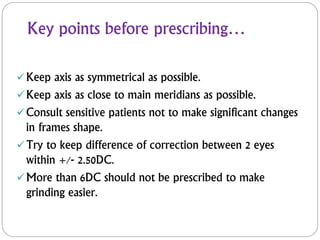 Key points before prescribing…
Keep axis as symmetrical as possible.
Keep axis as close to main meridians as possible.
Consult sensitive patients not to make significant changes
in frames shape.
Try to keep difference of correction between 2 eyes
within +/- 2.50DC.
More than 6DC should not be prescribed to make
grinding easier.
 