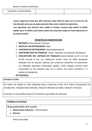 Bitacora- Planilla de Observación
Ramoa Jorge Diego
11
izquierdo y el lado derecho.
-Como sugerencia diría que el/la instructor debe dictar la clase con un tono de voz
más elevado para que se pueda apreciar bien como realizar los ejercicios.
-Los ejercicios muy buenos para relajar el cuerpo, aunque esta sesión la habría
dejado para lo último, para estirar todos los músculos luego de hacer ejercicios en
la primera sesión
REGISTRO DE OBSERVACIÓN
1. DEPORTE: Entrenamiento Funcional
2. SEXO DE LOS ENTRENADOS: Mixto
3. CANTIDAD DE ENTRENADOS: Aproximadamente 46
4. CONTENIDO QUE SE TRABAJÓ: Fuerza, Velocidad. Coordinación, Resistencia
5. DESCRIPCIÓN DEL ESPACIO DE TRABAJO:Cancha techada de 40 x 20 mts
(S.U.M escuela N 43), con calefacción central, arcos de fútbol (incluyendo
handball), aros de basquet, columnas (con protección acolchada) con pasamanos,
los materiales deportivos (colchonetas, pelotas, conos, tortugas, tarimas) están
acomodados en las esquinas fuera de la cancha, con buena iluminación, y 3
salidas de emergencia.
ACTIVIDADES:
Entrada en Calor
Se realiza una entrada en calor realizando pasos y ejercicios al ritmo de la música (circunducción de
articulaciones, desplazamientos laterales, elevación alternada de rodillas, elevación de brazos)
Se dividen en dos grandes grupos de 23 alumnos para realizar los ejercicios.
PRIMERA ACTIVIDAD:
Grupo parte interior de la cancha:
● Abdominales Inferiores: Climb Mountain
● Plancha
 
