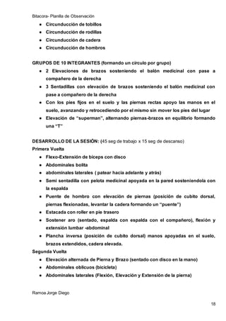 Bitacora- Planilla de Observación
Ramoa Jorge Diego
18
● Circunducción de tobillos
● Circunducción de rodillas
● Circunducción de cadera
● Circunducción de hombros
GRUPOS DE 10 INTEGRANTES (formando un círculo por grupo)
● 2 Elevaciones de brazos sosteniendo el balón medicinal con pase a
compañero de la derecha
● 3 Sentadillas con elevación de brazos sosteniendo el balón medicinal con
pase a compañero de la derecha
● Con los pies fijos en el suelo y las piernas rectas apoyo las manos en el
suelo, avanzando y retrocediendo por el mismo sin mover los pies del lugar
● Elevación de “superman”, alternando piernas-brazos en equilibrio formando
una “T”
DESARROLLO DE LA SESIÓN: (45 seg de trabajo x 15 seg de descanso)
Primera Vuelta
● Flexo-Extensión de bíceps con disco
● Abdominales bolita
● abdominales laterales ( patear hacia adelante y atrás)
● Semi sentadilla con pelota medicinal apoyada en la pared sosteniendola con
la espalda
● Puente de hombro con elevación de piernas (posición de cubito dorsal,
piernas flexionadas, levantar la cadera formando un “puente”)
● Estacada con roller en pie trasero
● Sostener aro (sentado, espalda con espalda con el compañero), flexión y
extensión lumbar -abdominal
● Plancha inversa (posición de cubito dorsal) manos apoyadas en el suelo,
brazos extendidos, cadera elevada.
Segunda Vuelta
● Elevación alternada de Pierna y Brazo (sentado con disco en la mano)
● Abdominales oblicuos (bicicleta)
● Abdominales laterales (Flexión, Elevación y Extensión de la pierna)
 