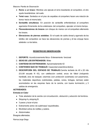 Bitacora- Planilla de Observación
Ramoa Jorge Diego
4
● Remo a un brazo: Mientras uno ejecuta el remo levantando al compañero, el otro
ayuda levantándose del suelo.
● Twist ruso: Sentados en el piso de espaldas al compañero hacen una rotación de
tronco hacia el mismo lado.
● Sentadilla simultánea: En posición de sentadilla enfrentándose al compañero
agarrados firmemente de los antebrazos del compañero, ejecutan al mismo tiempo.
● Flexoextensiones de brazos con choque de manos con el compañero alternando
los brazos.
● Elevaciones de piernas asistidas: En el suelo de cubito dorsal y agarrado de los
tobillos del compañero se hace las elevaciones de piernas y él las empuja hacia
adelante o a los lados.
REGISTRO DE OBSERVACIÓN
1. DEPORTE: Acondicionamiento físico- Entrenamiento funcional
2. SEXO DE LOS ENTRENADOS: Mixto
3. CANTIDAD DE ENTRENADOS: Aproximadamente 42
4. CONTENIDO QUE SE TRABAJÓ: Capacidad anaeróbica láctica
5. DESCRIPCIÓN DEL ESPACIO DE TRABAJO:Cancha techada de 40 x 20 mts
(S.U.M escuela N 43), con calefacción central, arcos de fútbol (incluyendo
handball), aros de basquet, columnas (con protección acolchada) con pasamanos,
los materiales deportivos (colchonetas, pelotas, conos, tortugas, tarimas) están
acomodados en las esquinas fuera de la cancha, con buena iluminación, y 3
salidas de emergencia.
ACTIVIDADES:
Entrada en Calor
● Trote alrededor de la cancha con circunducción, abducción y aducción de hombros.
● Skipping A y skipping B.
● 3 pasos y tocar el piso
● Estiramiento activo de cuádriceps/ isquiotibiales.
● Movilidad activa de rodillas y cadera.
● Abdominales:
Bisagras alternadas.
 
