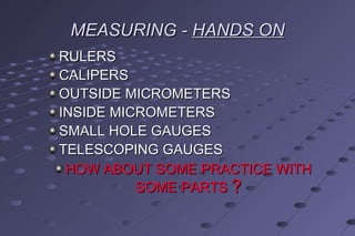 MEASURING -MEASURING - HANDS ONHANDS ON
RULERSRULERS
CALIPERSCALIPERS
OUTSIDE MICROMETERSOUTSIDE MICROMETERS
INSIDE MICROMETERSINSIDE MICROMETERS
SMALL HOLE GAUGESSMALL HOLE GAUGES
TELESCOPING GAUGESTELESCOPING GAUGES
HOW ABOUT SOME PRACTICE WITHHOW ABOUT SOME PRACTICE WITH
SOME PARTSSOME PARTS ??
 