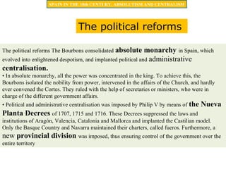 The political reforms The Bourbons consolidated absolute monarchy in Spain, which
evolved into enlightened despotism, and implanted political and administrative
centralisation.
• In absolute monarchy, all the power was concentrated in the king. To achieve this, the
Bourbons isolated the nobility from power, intervened in the affairs of the Church, and hardly
ever convened the Cortes. They ruled with the help of secretaries or ministers, who were in
charge of the different government affairs.
• Political and administrative centralisation was imposed by Philip V by means of the Nueva
Planta Decrees of 1707, 1715 and 1716. These Decrees suppressed the laws and
institutions of Aragón, Valencia, Catalonia and Mallorca and implanted the Castilian model.
Only the Basque Country and Navarra maintained their charters, called fueros. Furthermore, a
new provincial division was imposed, thus ensuring control of the government over the
entire territory
SPAIN IN THE 18th CENTURY. ABSOLUTISM AND CENTRALISM
The political reforms
 