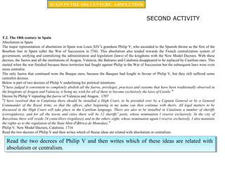 T.2. The 18th century in Spain
Absolutism in Spain
The major representation of absolutism in Spain was Louis XIV’s grandson Philip V, who ascended to the Spanish throne as the first of the
Bourbon line in Spain (after the War of Succession in l7l4). This absolutism also tended towards the French centralization system of
government, unifying and centralizing the administration and legislation (laws) of the kingdoms with the New Model Decrees. With these
decrees, the fueros and all the institutions of Aragon, Valencia, the Baleares and Catalonia disappeared to be replaced by Castilian ones. This
started when the war finished because these territories had fought against Philip in the War of Succession but the subsequent laws were even
more centralist.
The only fueros that continued were the Basque ones, because the Basques had fought in favour of Philip V, but they still suffered some
centralist decrees.
Below is part of two decrees of Philip V underlining his political intentions.
“I have judged it convenient to completely abolish all the fueros, privileges, practices and customs that have been traditionally observed in
the kingdoms of Aragon and Valencia, it being my wish for all of these to become exclusively the laws of Castile.”
Decree by Philip V repealing the fueros of Valencia and Aragon. 1707
“I have resolved that in Catalonia there should be installed a High Court, to be presided over by a Captain General or by a General
Commander of the Royal Arms, so that the offices, after beginning in my name can then continue with theirs. All legal matters to be
discussed in the High Court will take place in the Castilian language. There are also to be installed in Catalonia a number of sheriffs
(corregidores), and for all the towns and cities there will be 12 sheriffs’ posts, whose nomination l reserve exclusively. In the city of
Barcelona there will reside 24 councillors (regidores) and in the others eight, whose nomination again l reserve exclusively. I also maintain
the rights as to the regulation of the State Mint (Fábrica de Monedas).”
Philip V. New Model Decrees, Catalonia. 1716
Read the two decrees of Philip V and then writes which of theese ideas are related with absolutism or centralism.
SECOND ACTIVITY
Read the two decrees of Philip V and then writes which of these ideas are related with
absolutism or centralism.
Read the two decrees of Philip V and then writes which of these ideas are related with
absolutism or centralism.
SPAIN IN THE 18th CENTURY. ABSOLUTISM
 