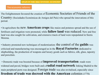 The Enlightenment favoured the creation of Economic Societies of Friends of the
Country (Sociedades Económicas de Amigos del País) who spread the innovations of this
period.
• In agriculture the new American crops like maize and potatoes spread and the use of
fertilisers and irrigation were promoted, while fallow land was reduced. New and free
land was also sought for cultivation, and extensive tracts of land were repopulated in Sierra
Morena.
• Industry promoted new techniques of modernisation: the control of the guilds was
criticised and manufacturing was encouraged as in the Royal Factories dedicated to
shipbuilding, the production of weapons and luxury goods such as fabrics, silk, glass, tapestry
and porcelain.
• Domestic trade was boosted because of improved transportation: roads were
widened and paved, bridges were built and a radial road network linking Madrid to the
main peripheral ports was designed. Foreign trade was also revitalised, especially since
freedom of trade was decreed with the American colonies (1778)
The economic reforms
SPAIN IN THE 18th CENTURY. ECONOMY
 