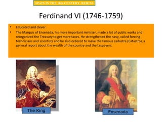 Ferdinand VI (1746-1759)
• Educated and clever.
• The Marquis of Ensenada, his more important minister, made a lot of public works and
reorganized the Treasury to get more taxes. He strengthened the navy, called foreing
technicians and scientists and he also ordered to make the famous cadastre (Catastro), a
general report about the wealth of the country and the taxpayers.
The King Ensenada
SPAIN IN THE 18th CENTURY. REIGNS
 