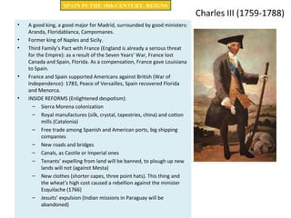 Charles III (1759-1788)
• A good king, a good major for Madrid, surrounded by good ministers:
Aranda, Floridablanca, Campomanes.
• Former king of Naples and Sicily.
• Third Family’s Pact with France (England is already a serious threat
for the Empire): as a result of the Seven Years’ War, France lost
Canada and Spain, Florida. As a compensation, France gave Louisiana
to Spain.
• France and Spain supported Americans against British (War of
Independence): 1783, Peace of Versailles, Spain recovered Florida
and Menorca.
• INSIDE REFORMS (Enlightened despotism):
– Sierra Morena colonization
– Royal manufactures (silk, crystal, tapestries, china) and cotton
mills (Catalonia)
– Free trade among Spanish and American ports, big shipping
companies
– New roads and bridges
– Canals, as Castile or Imperial ones
– Tenants’ expelling from land will be banned, to plough up new
lands will not (against Mesta)
– New clothes (shorter capes, three point hats). This thing and
the wheat’s high cost caused a rebellion against the minister
Esquilache (1766)
– Jesuits’ expulsion (Indian missions in Paraguay will be
abandoned)
SPAIN IN THE 18th CENTURY. REIGNS
 
