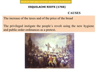 ESQUILACHE RIOTS (1766)
The increase of the taxes and of the price of the bread
The privileged instigate the people´s revolt using the new hygiene
and public order ordinances as a pretext.
SPAIN IN THE 18th CENTURY. REIGN OF CHARLES III
CAUSES
 