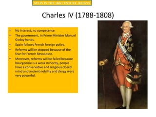 Charles IV (1788-1808)
• No interest, no competence.
• The government, in Prime Minister Manuel
Godoy hands.
• Spain follows French foreign policy.
• Reforms will be stopped because of the
fear for French Revolution.
• Moreover, reforms will be failed because
bourgeoisie is a weak minority, people
have a conservative and religious closed
mind and ancient nobility and clergy were
very powerful.
SPAIN IN THE 18th CENTURY. REIGNS
 