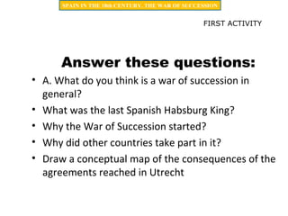 Answer these questions:
• A. What do you think is a war of succession in
general?
• What was the last Spanish Habsburg King?
• Why the War of Succession started?
• Why did other countries take part in it?
• Draw a conceptual map of the consequences of the
agreements reached in Utrecht
FIRST ACTIVITY
SPAIN IN THE 18th CENTURY. THE WAR OF SUCCESSION
 