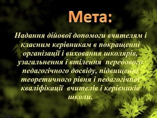 Надання дійової допомоги вчителям і
класним керівникам в покращенні
організації і виховання школярів,
узагальнення і втілення передового
педагогічного досвіду, підвищенні
теоретичного рівня і педагогічної
кваліфікації вчителів і керівників
школи.
 