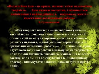 «Педагогічна ідея – це крила, на яких злітає педагогічна
творчість. Ідея надихає колектив, і починається
найцікавіше і найпотрібніше в шкільному житті –
колективна дослідницька робота»
В. Сухомлинський
•     «Від творчого вчителя — до творчого учня» —
така цільова програма навчального закладу, який
ставить собі за мету створення умов для всебічного
розвитку педагога, індивідуально-творчий підхід до
організації методичної роботи — це оптимальне зерно
науково-методичної роботи в цілому, адже творчість —
це не тільки здатність глибокого осмислення власного
досвіду, але і вміння орієнтуватися в інноваційному
просторі, вишукувати новинки, завжди бути в центрі
подій.
 