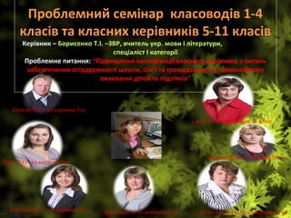 Проблемний семінар  класоводів 1-4 
класів та класних керівників 5-11 класів 
Керівник – Борисенко Т.І. –ЗВР, вчитель укр. мови і літератури,                             
спеціаліст І категорії
Проблемне питання: “Підвищення кваліфікації класного керівника з питань 
забезпечення співдружності школи, сім’ї та громадськості у гармонійному 
вихованні дітей та підлітків”
 
Шпичак О.С.- кл.керівник 5лк.
Джус С.О.- кл.керівник 6кл.
Борисенко Т.І. –кл.керівник 7 кл. Дунайна В.М.-кл.керівник 8 кл. Безсиловська О.О.-кл.керівник 9 кл.
Обертій Н.М.-кл.керівник 10 кл.
Сахно О.М.-кл.керівник 11 класу
 