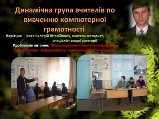 Динамічна група вчителів по 
вивченню компютерної 
грамотності 
Керівник – Івлєв Валерій Віталійович, вчитель методист,                       
                      спеціаліст вищої категорії
 Проблемне питання: “Впровадження в навчально-виховний 
процес школи   інформаційно- комунікаційних технологій”
 