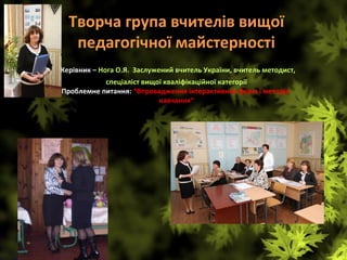Творча група вчителів вищої 
педагогічної майстерності
 Керівник – Нога О.Я.  Заслужений вчитель України, вчитель методист, 
спеціаліст вищої кваліфікаційної категорії
Проблемне питання: “Впровадження інтерактивних форм і методів 
навчання“
 