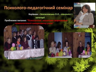 Психолого-педагогічний семінар    
                   Керівник – Безсиловська О.О., спеціаліст І 
категорії
 Проблемне питання: “Психологічні  механізми формування                 
              компетентності саморозвитку учнів”                                   
 