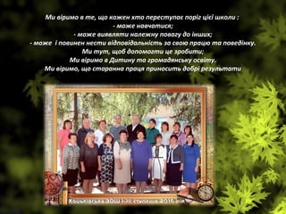 Ми віримо в те, що кожен хто переступає поріг цієї школи :
- може навчатися;
- може виявляти належну повагу до інших;
- може і повинен нести відповідальність за свою працю та поведінку.
Ми тут, щоб допомогти це зробити;
Ми віримо в Дитину та громадянську освіту.
Ми віримо, що старанна праця приносить добрі результати
kolektiv.jpg.lnk
 