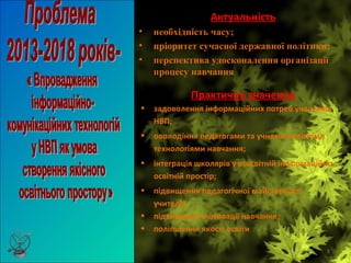 5
Актуальність
• необхідність часу;
• пріоритет сучасної державної політики;
• перспектива удосконалення організації
процесу навчання
Практичне значення
• задоволення інформаційних потреб учасників
НВП;
• оволодіння педагогами та учнями новітніми
технологіями навчання;
• інтеграція школярів у всесвітній інформаційно-
освітній простір;
• підвищення педагогічної майстерності
учителів
• підвищення мотивації навчання;
• поліпшення якості освіти
 