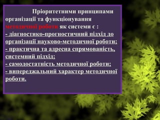 Пріоритетними принципами
організації та функціонування
методичної роботи як системи є :
- діагностико-прогностичний підхід до
організації науково-методичної роботи;
- практична та адресна спрямованість,
системний підхід;
- самодостатність методичної роботи;
- випереджальний характер методичної
роботи.
 