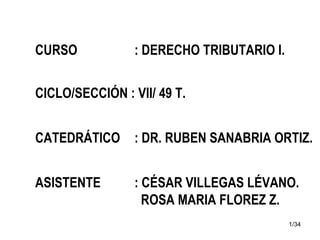 1/34
CURSO : DERECHO TRIBUTARIO I.
CICLO/SECCIÓN : VII/ 49 T.
CATEDRÁTICO : DR. RUBEN SANABRIA ORTIZ.
ASISTENTE : CÉSAR VILLEGAS LÉVANO.
ROSA MARIA FLOREZ Z.
 