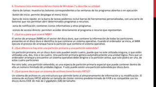 6. Enumera cinco elementos del escritorio de Windows 7 y describe su utilidad
–barra de tareas: muestra los botones correspondientes a las ventanas de los programas abiertos o en ejecución
-botón de inicio: permite desplegar el menú Inicio
-barra de inicio rápido: en la barra de tareas podemos incluir barras de herramientas personalizadas, con una serie de
botones que nos permitan abrir determinados programas o recursos.
-zona de notificación: contienes iconos informativos y otros programas
-iconos de acceso directo: permiten acceder directamente al programa o recurso que representan.
7. ¿Qué es y para que sirve el MBR?
El sector de arranque (MBR) es el sector del disco duro, que contiene la información de todas las particiones
presentes en el disco duro e identifica la que contiene un sistema operativo. Cuando el ordenador se inicia, el MBR
ejecuta el proceso de arranque hacia la partición que contiene el sistema operativo.
8. ¿Qué diferencia hay ente una partición primaria y una partición extendida?
Un partición primaria, en un disco duro solo pueden existir cuatro, puede que no este utilizada ninguna, o que estén
utilizadas una, dos, tres o las cuatro. Una partición primaria genera automáticamente una unidad lógica. Para que un
ordenador arranque y encuentre un sistema operativo debe dirigirse a la partición activa, que solo podrá ser una, de
estas cuatro particiones
Por otro lado, una partición extendida, es una especia de partición primaria especial que puede contener dentro de
ella un número ilimitado de unidades lógicas. Y solo puede existir una partición extendida por disco duro.
9. ¿Qué quiere decir que un sistema de archivos tiene formato FAT32?
Un sistema de archivos es una estructura que permite tanto al almacenamiento de información y su modificación. El
sistema de archivos FAT32 admite un tamaño de clúster mínimo predeterminado de 4 KB y es compatible con los
discos duros EIDE de más de 2 gigabytes (GB) de tamaño.
 