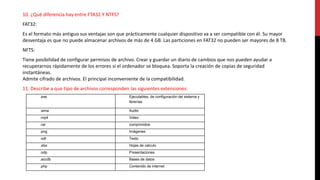 10. ¿Qué diferencia hay entre FTA32 Y NTFS?
FAT32:
Es el formato más antiguo sus ventajas son que prácticamente cualquier dispositivo va a ser compatible con él. Su mayor
desventaja es que no puede almacenar archivos de más de 4 GB. Las particiones en FAT32 no pueden ser mayores de 8 TB.
NFTS:
Tiene posibilidad de configurar permisos de archivo. Crear y guardar un diario de cambios que nos pueden ayudar a
recuperarnos rápidamente de los errores si el ordenador se bloquea. Soporta la creación de copias de seguridad
instantáneas.
Admite cifrado de archivos. El principal inconveniente de la compatibilidad.
11. Describe a que tipo de archivos corresponden las siguientes extensiones:
.exe Ejecutables, de configuración del sistema y
librerías
.wma Audio
.mp4 Video
.rar comprimidos
.png Imágenes
.odt Texto
.xlsx Hojas de calculo
.odp Presentaciones
.accdb Bases de datos
.php Contenido de internet
 