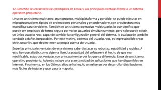 12. Describe las características principales de Linux y sus principales ventajas frente a un sistema
operativo propietario.
Linux es un sistema multitarea, multiproceso, multiplataforma y portable, se puede ejecutar en
microprocesadores típicos de ordenadores personales y en ordenadores con arquitectura más
específica para servidores. También es un sistema operativo multiusuario, lo que significa que
puede ser empleado de forma segura por varios usuarios simultáneamente, pero solo puede existir
un único usuario root, capaz de cambiar la configuración general del sistema, lo cual puede también
conducir a daños irreparables. Por este motivo, además del usuario root, es imprescindible crear
otros usuarios, que deben tener su propia cuenta de usuario.
Entre las principales ventajas de este sistema cabe destacar su robustez, estabilidad y rapidez. A
esto hay que añadir, como sistema libre, la gratuidad del software y el hecho de que sea
modificable, estas dos ventajas son principalmente por las que se diferencia, Linux de un sistema
operativo propietario. Además incluye una gran cantidad de aplicaciones que hay disponibles en
Internet. Finalmente, en los últimos años se ha hecho un esfuerzo por desarrollar distribuciones
más fáciles de instalar y usar para la mayoría.
 