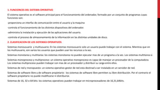 1. FUNCIONCES DEL SISTEMA OPERATIVO
El sistema operativo es el software principal para el funcionamiento del ordenador, formado por un conjunto de programas cuyas
funciones son:
-proporciona un interfaz de comunicación entre el usuario y la maquina
-controla el funcionamiento de los distintos dispositivos del ordenador.
-administra la instalación y ejecución de las aplicaciones del usuario.
-controla el proceso de almacenamiento de la información en las distintas unidades de disco.
2. CLASIFICACION DE LOS SISTEMAS OPERATIVOS
Sistemas monousuario y multiusuario: En los sistemas monousuario solo un usuario puede trabajar con el sistema. Mientras que en
los multiusuario, son varios los usuarios que pueden usar los recursos a la vez.
Sistemas monotarea y multitarea: los sistemas monotarea no pueden ejecutar mas de un programa a la vez. Los sistemas multitarea sí.
Sistemas monoproceso y multiproceso: un sistema operativo monoproceso es capaz de manejar un procesador de la computadora.
Los sistemas multiproceso pueden trabajar con mas de un procesador y distribuir su carga entre ellos.
Sistemas de red y monopuesto: un sistema operativo gestor de red esta destinad a ser instalado en un servidor de red.
Sistemas de software libre y de software propietario: los sistemas de software libre permiten su libre distribución. Por el contrario el
software propietario no puede modificarse ni distribuirse.
Sistemas de 16, 32 o 64 bits: los sistemas operativos pueden trabajar en microprocesadores de 16,31,64bits.
 