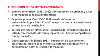 3. EVOLUCION DE LOS SISTEMAS OPERATIVOS
A. primera generación (1945-1955): la introducción de ordenes y datos
a las maquina se realiza directamente
B. Segunda generación (1955-1965): uso de sistemas de
procesamiento por lotes. Cuando se ejecutaba una tarea esta tenia
control total de la máquina.
C. Tercera generación (1965-1980): aparición del circuito integrado. E
introducen conceptos de multiprogramación, tiempo compartido y
multiprocesador.
D. Cuarta generación (desde 1981): integración de componentes
electrónicos, mejora de la memorias, sistemas operativos y en la
comunicación entre el usuario y la máquina.
 