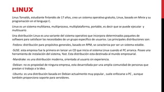LINUX
Linus Torvalds, estudiante finlandés de 17 años, creo un sistema operativo gratuito, Linux, basado en Minix y su
programación en el lenguaje C.
Linux es un sistema multitarea, multiproceso, multiplataforma, portable, es decir que se puede ejecutar y
multisuario
Una distribución Linux es una variante del sistema operativo que incorpora determinados paquetes de
software para satisfacer las necesidades de un grupo específico de usuarios. Las principales distribuciones son:
-Fedora: distribución para propósitos generales, basado en RPM, se caracteriza por ser un sistema estable.
-SUSE: esta empresa fue la primera en lanzar un CD que inicia el sistema Linux cuando el PC arranca. Posee una
herramienta de instalación del sistema, Yast. Esta distribución esta destinada al mundo empresarial.
-Mandrake: es una distribución moderna, orientada al usuario sin experiencia.
-Debian: no es propiedad de ninguna empresa, esta desarrollada por una amplia comunidad de personas que
prestan si trabajo a la idea.
-Ubuntu: es una distribución basada en Debian actualmente muy popular , suele enfocarse a PC , aunque
también proporciona soporte para servidores.
 