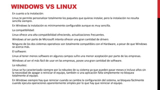 WINDOWS VS LINUX
En cuanto a la instalación:
Linux te permite personalizar totalmente los paquetes que quieras instalar, pero la instalación no resulta
sencilla siempre.
En Windows la instalación es mínimamente configurable aunque es muy sencilla.
La compatibilidad:
Linux ofrece una alta compatibilidad ofreciendo, actualizaciones frecuentes.
Windows al ser parte de Microsoft intenta ofrecer una gran cantidad de drivers
Ninguno de los dos sistemas operativos son totalmente compatibles con el Hardware, a pesar de que Windows
se acerca más.
El software:
Linux al tener menos software en algunos campos sufre una menor aceptación por parte de las empresas.
Windows al ser el más fácil de usar en las empresas, posee una gran cantidad de software.
La robustez:
Linux se ha caracterizado siempre por la robustez de su sistema ya que pueden pasar meses e incluso años sin
la necesidad de apagar o reiniciar el equipo, también si una aplicación falla simplemente no bloquea
totalmente al equipo.
En Windows siempre hay que reiniciar cuando se cambia la configuración del sistema, se bloquea fácilmente
cuando ejecuta operaciones aparentemente simples por lo que hay que reiniciar el equipo.
 