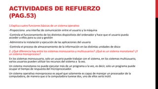 ACTIVIDADES DE REFUERZO
(PAG.53)
1.Explica cuatro funciones básicas de un sistema operativo
-Proporciona una interfaz de comunicación entre el usuario y la máquina
-Controla el funcionamiento de los distintos dispositivos del ordenador y hace que el usuario pueda
acceder a ellos para su uso y gestión
-Administra la instalación y ejecución de las aplicaciones del usuario
-Controla el proceso de almacenamiento de la información en las distintas unidades de disco
2. ¿Qué diferencia hay entre los sistemas monousarios y multiusuarios? ¿Qué es un sistema monotarea? ¿Y
un sistema monoproceso?
En los sistemas monousuario, solo un usuario puede trabajar con el sistema, en los sistemas multiusuario,
varios usuarios pueden utilizar los recursos del sistema a la vez.
Un sistema monotarea no puede ejecutar más de un programa a la vez, es decir, solo un programa puede
ocupar el tiempo de respuesta del microprocesador.
Un sistema operativo monoproceso es aquel que solamente es capaz de manejar un procesador de la
computadora, de manera que si la computadora tuviese dos, uno de ellos sería inútil.
 