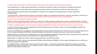 3. Describe algún avance, salto o evolución que hubo entre cada una de las generaciones de sistemas operativos
-primera generación: no había sistemas operativos, la introducción de órdenes y datos a las maquinas se realizaba directamente.
-segunda generación: Uso de sistemas de procesamiento por lotes. Aparece el concepto de nombres de archivo del sistema.
-tercera generación: Aparición del circuito integrado. Se introducen los conceptos de multiprogramación, tiempo compartido y
multiprocesador.
-cuarta generación: introducción de las técnicas que permiten integrar los componentes electrónicos, reducción de tamaño y aumento de la
capacidad de las memorias. Se crean interfaces más sencillas de comunicación entre el usuario y la computadora.
4. ¿Cuál son las características principales de UNIX?
UNIX es un sistema operativo portable multitarea y multiusuario. UNIX es ideal para trabajar como servidor, el paquete de libre uso Samba
permite que una maquina UNIX actúe como servidor de puestos de trabajo de Windows. UNIX ha sido el sistema precursor de la red Internet.
5. Elabora un listado de todas las versiones que han aparecido de Windows y describe cual ha sido la evolución en cada una de ellas
La versión 1.0 fue la primera versión independiente de Microsoft Windows que introdujo, el ratón, los menús desplegables y gráficos de
pantalla e impresora independientes.
Estos primeros Windows no consiguieron mucha popularidad, hasta que apareció Windows 95, en 1995, que no era un sistema operativos en
sí, sino una extensión grafica del MS-DOS. Este llamo carpetas a los directorios, introdujo el escritorio, la barra de herramientas…
Windows 98 fue una revisión menos de Windows 95, con mayor estabilidad y fiabilidad. Paralelamente fueron apareciendo otros sistemas de
ámbito más profesional y estable, como Windows NT 4.0 hasta Windows 2000 (NT 5.1)
Windows ME, en el 2000, fue el último sistema operativo Windows, con MS-DOS de fondo.
Windows XP, en el 2001, fusionó la línea Windows NT/2000 y la línea Windows 95/98/ME. A este le siguió el Windows vista, en el 2007, que
potenció los aspectos de seguridad.
En el 2009, Windows 7 apareció que incluyo nuevas formas de trabajar y una interfaz modernizada. Windows 8, incorpora una interfaz
completamente nueva, que permite su uso mediante el tacto, el ratón, y el teclado. Windows 10, se adapta a todos los dispositivos, desde
Xbox y PC hasta teléfonos, tabletas etc…
 