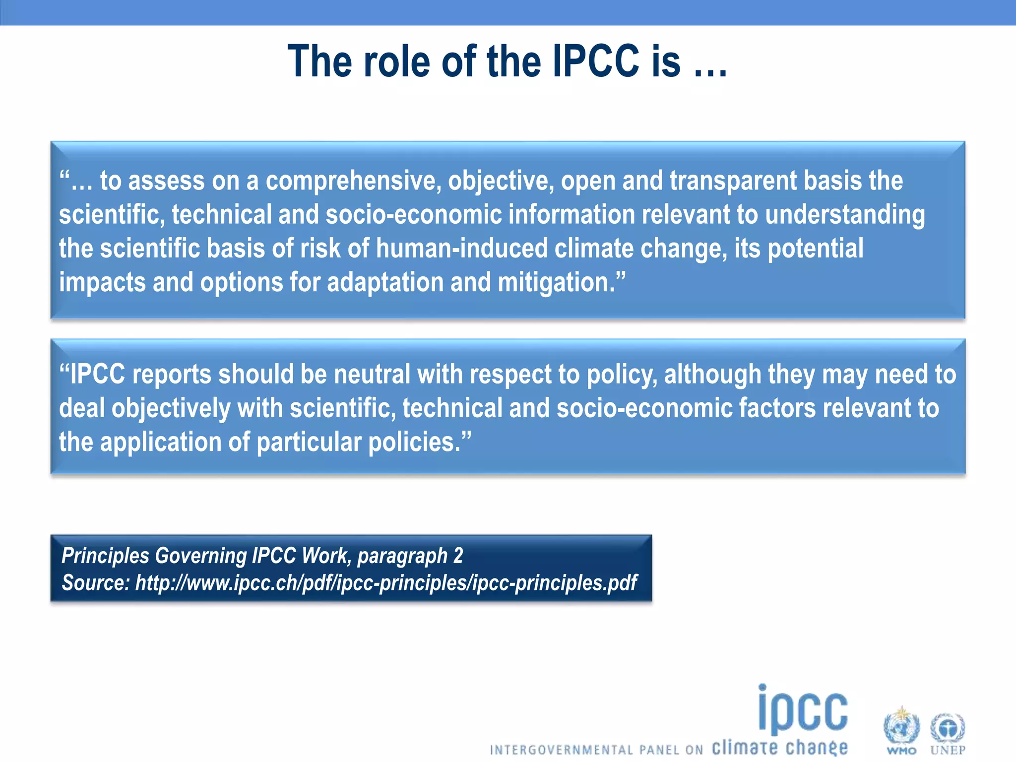 The role of the IPCC is …
“… to assess on a comprehensive, objective, open and transparent basis the
scientific, technical and socio-economic information relevant to understanding
the scientific basis of risk of human-induced climate change, its potential
impacts and options for adaptation and mitigation.”
“IPCC reports should be neutral with respect to policy, although they may need to
deal objectively with scientific, technical and socio-economic factors relevant to
the application of particular policies.”
Principles Governing IPCC Work, paragraph 2
Source: http://www.ipcc.ch/pdf/ipcc-principles/ipcc-principles.pdf
 