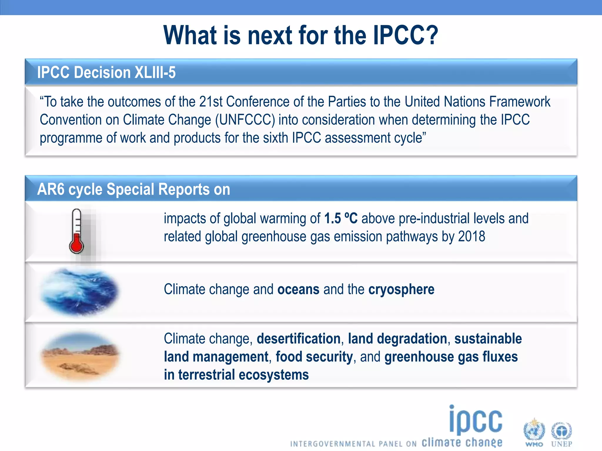 What is next for the IPCC?
AR6 cycle Special Reports on
impacts of global warming of 1.5 ºC above pre-industrial levels and
related global greenhouse gas emission pathways by 2018
Climate change and oceans and the cryosphere
Climate change, desertification, land degradation, sustainable
land management, food security, and greenhouse gas fluxes
in terrestrial ecosystems
IPCC Decision XLIII-5
“To take the outcomes of the 21st Conference of the Parties to the United Nations Framework
Convention on Climate Change (UNFCCC) into consideration when determining the IPCC
programme of work and products for the sixth IPCC assessment cycle”
 