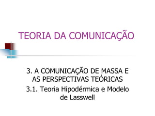 TEORIA DA COMUNICAÇÃO
3. A COMUNICAÇÃO DE MASSA E
AS PERSPECTIVAS TEÓRICAS
3.1. Teoria Hipodérmica e Modelo
de Lasswell
 